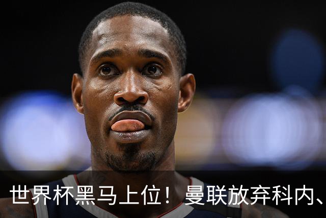 世界杯黑马上位！曼联放弃科内、卡马文加，3500 万锁定铁血队长