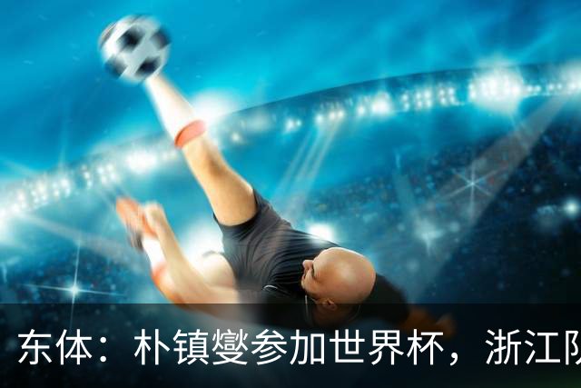 东体：朴镇燮参加世界杯，浙江队将获得总额约31.9万美元补偿