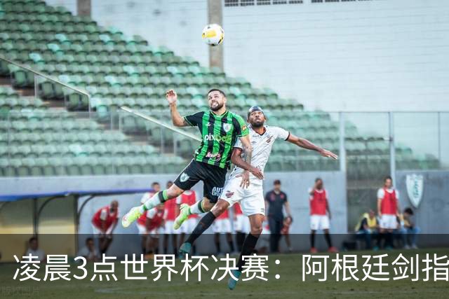 凌晨3点世界杯决赛：阿根廷剑指第4冠！超巨对决 18亿人围观
