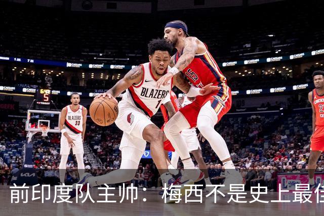 前印度队主帅：梅西不是史上最佳，阿根廷靠全队给他擦屁股