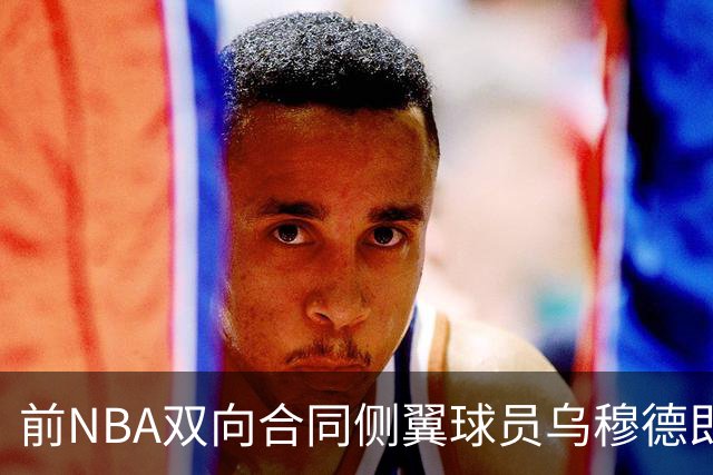 前NBA双向合同侧翼球员乌穆德即将加盟西甲豪门，是否迎来新机遇？