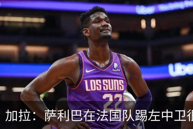 加拉：萨利巴在法国队踢左中卫很别扭；阿隆索将重塑切尔西