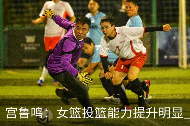 宫鲁鸣：女篮投篮能力提升明显 盼海外球员尽早归队