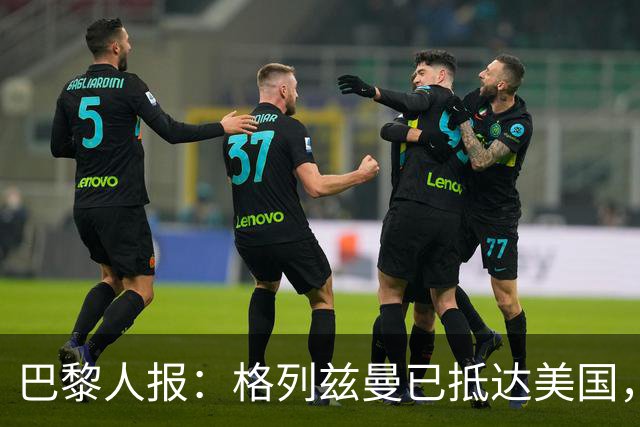 巴黎人报：格列兹曼已抵达美国，他将正式开启在奥兰多城的新征程