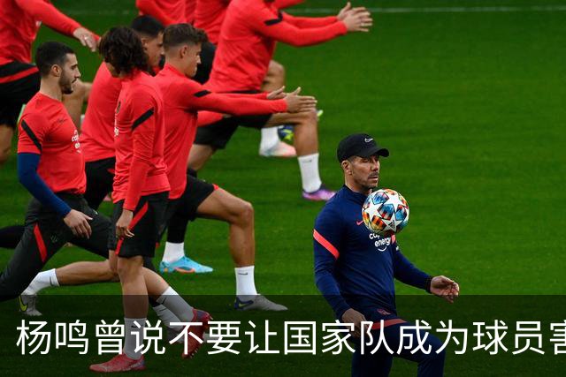杨鸣曾说不要让国家队成为球员害怕的地方，7年后结果如何呢？