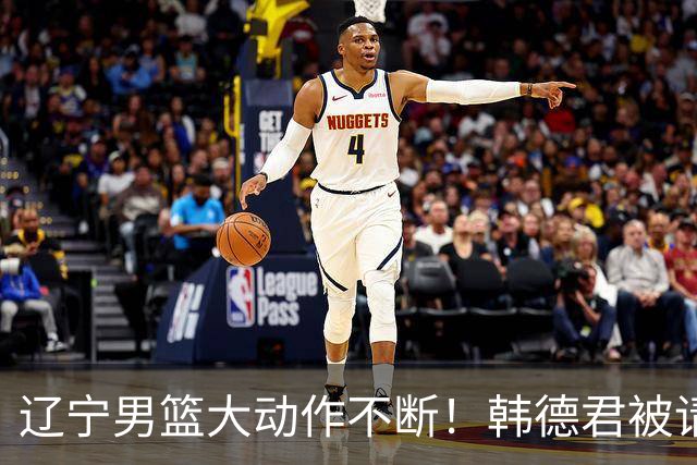 辽宁男篮大动作不断！韩德君被请回，郭艾伦回头难 杨鸣恐无处可去