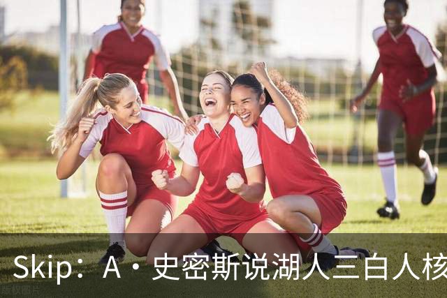 Skip：A·史密斯说湖人三白人核心无法争冠没错 历史的确如此